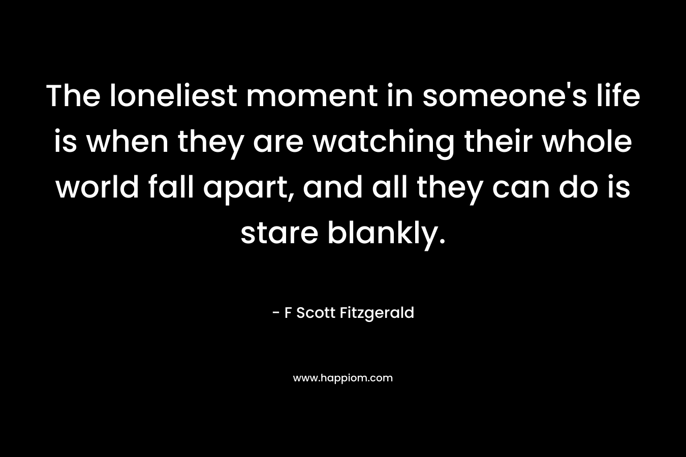 The loneliest moment in someone's life is when they are watching their whole world fall apart, and all they can do is stare blankly.