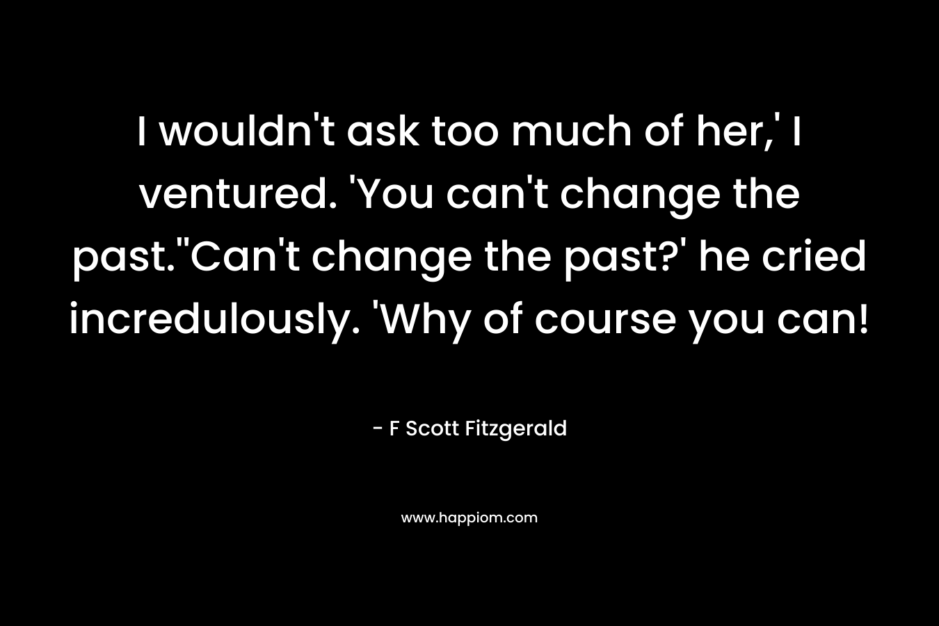 I wouldn’t ask too much of her,’ I ventured. ‘You can’t change the past.”Can’t change the past?’ he cried incredulously. ‘Why of course you can! – F Scott Fitzgerald
