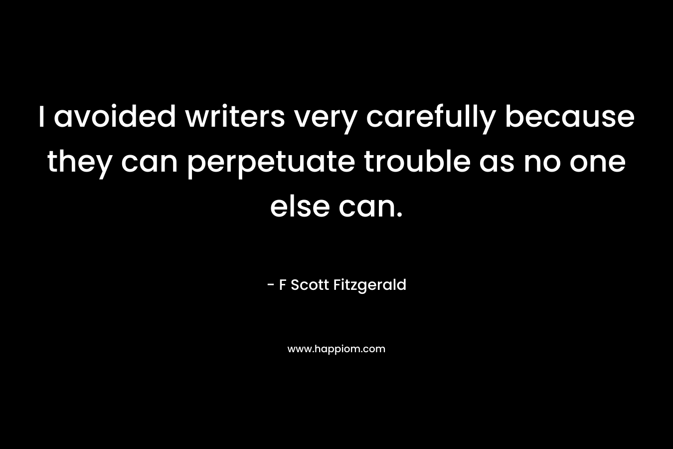 I avoided writers very carefully because they can perpetuate trouble as no one else can. – F Scott Fitzgerald