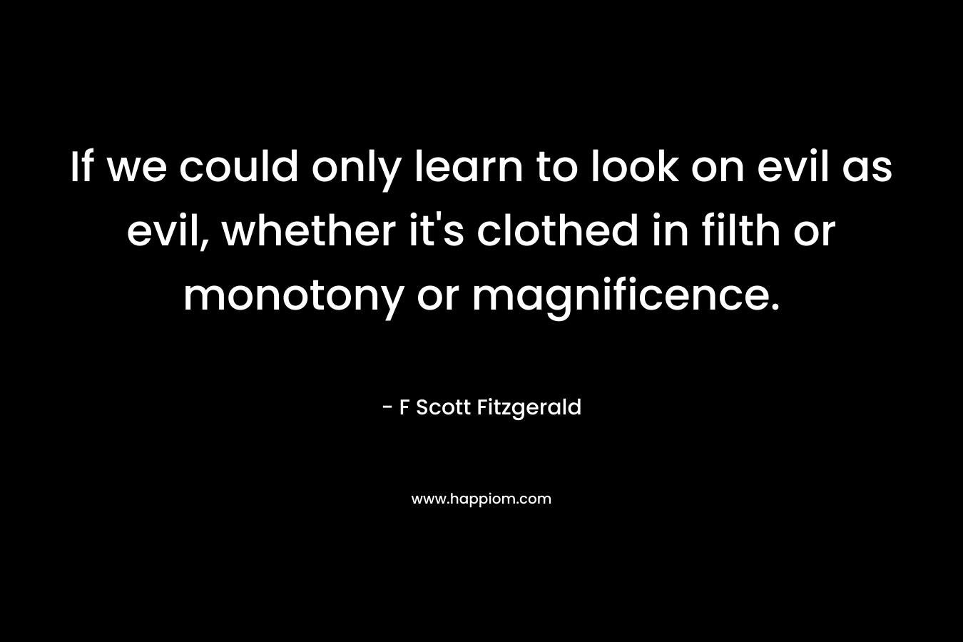 If we could only learn to look on evil as evil, whether it’s clothed in filth or monotony or magnificence. – F Scott Fitzgerald