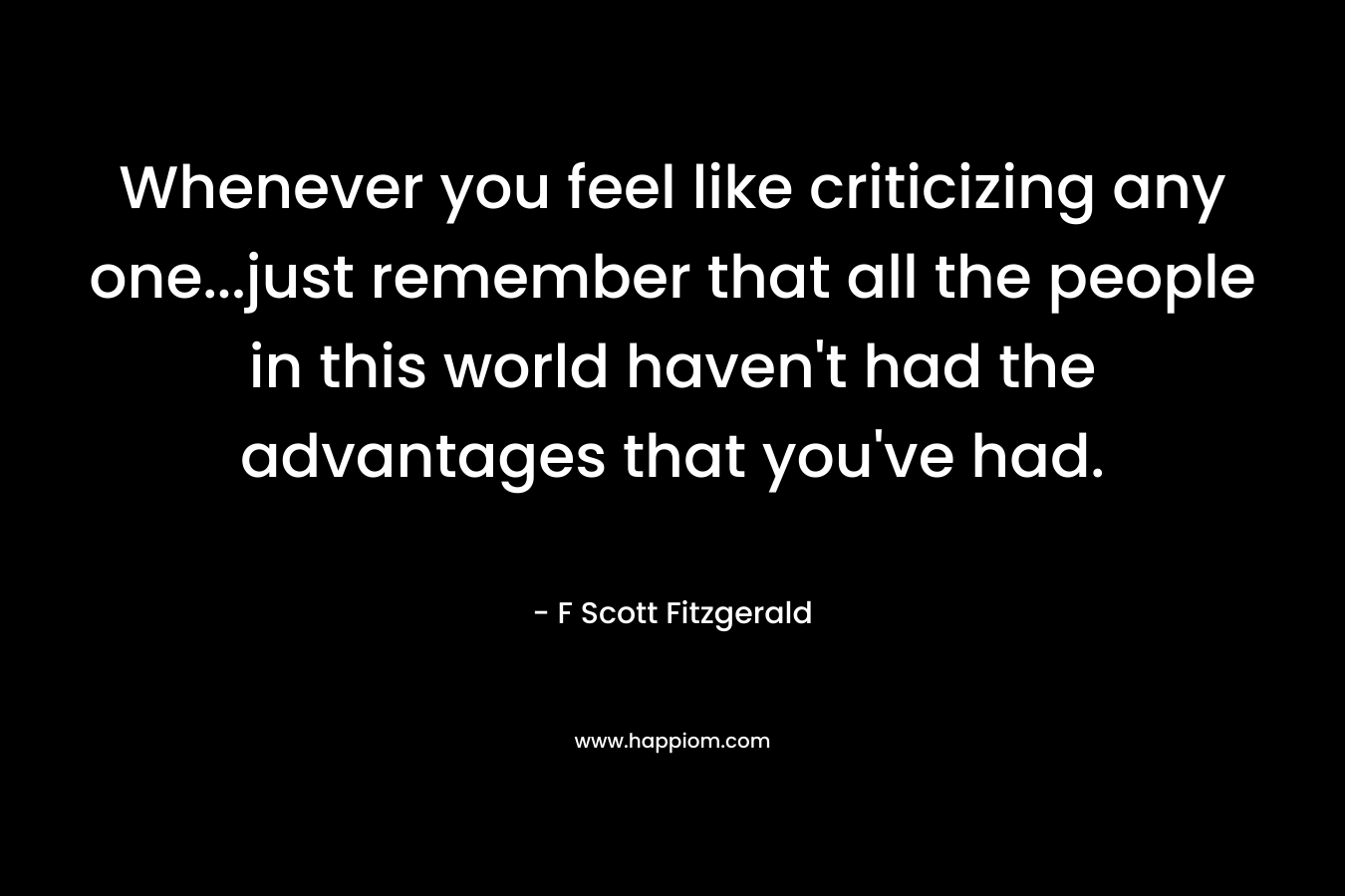 Whenever you feel like criticizing any one…just remember that all the people in this world haven’t had the advantages that you’ve had. – F Scott Fitzgerald