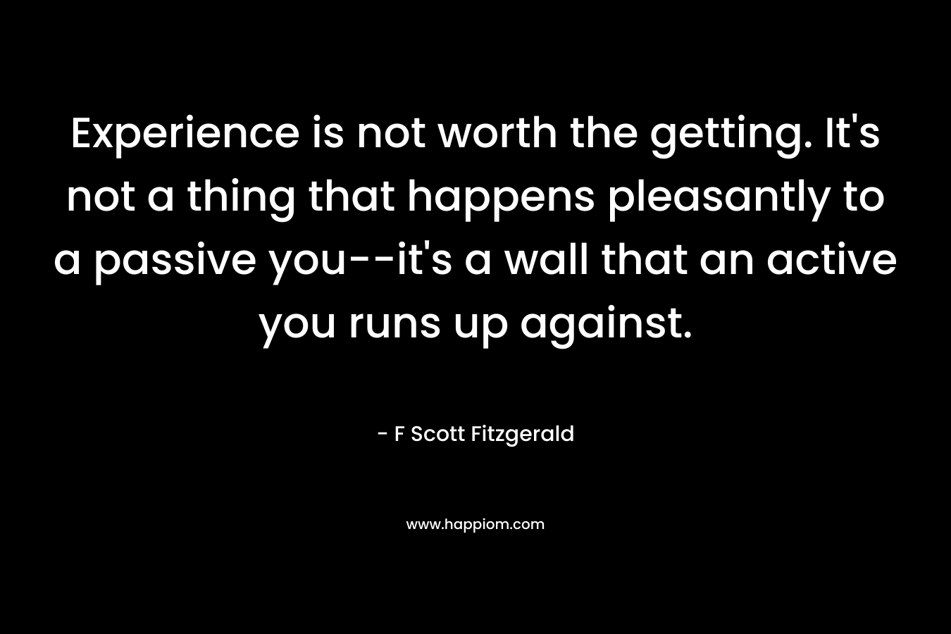 Experience is not worth the getting. It's not a thing that happens pleasantly to a passive you--it's a wall that an active you runs up against.