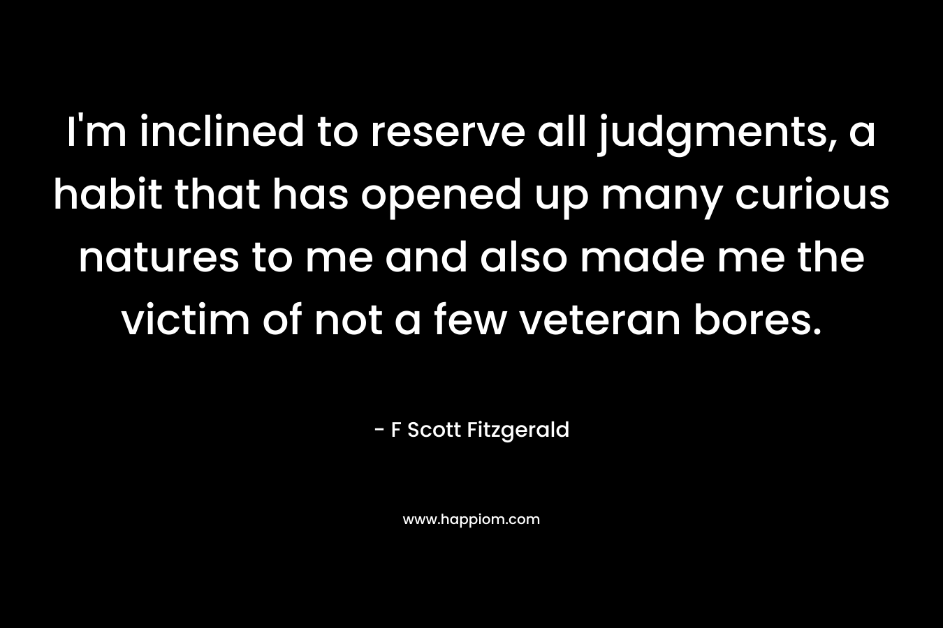I’m inclined to reserve all judgments, a habit that has opened up many curious natures to me and also made me the victim of not a few veteran bores. – F Scott Fitzgerald