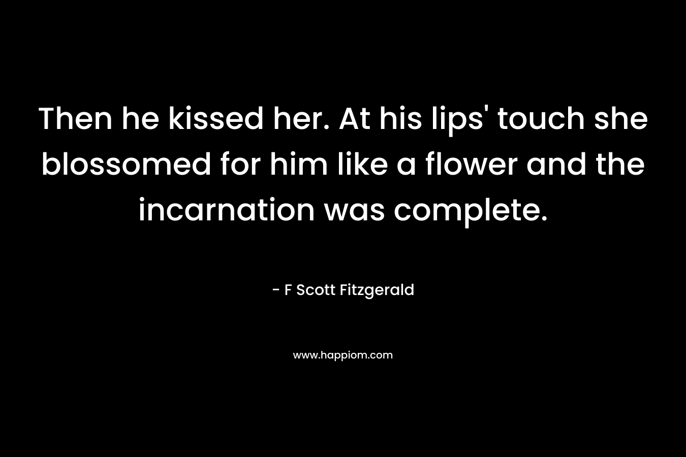 Then he kissed her. At his lips’ touch she blossomed for him like a flower and the incarnation was complete. – F Scott Fitzgerald
