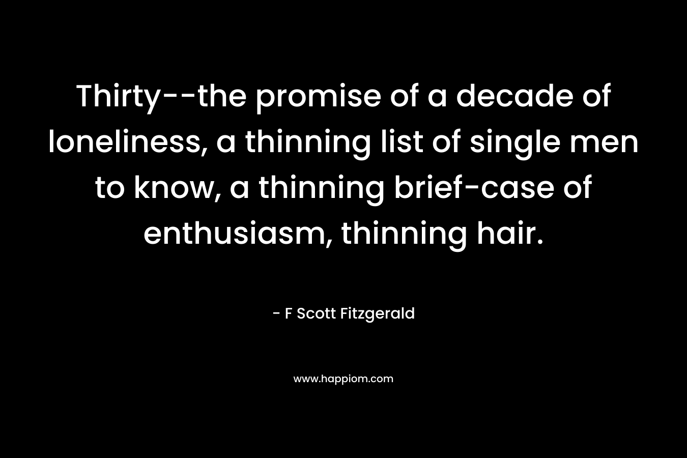 Thirty–the promise of a decade of loneliness, a thinning list of single men to know, a thinning brief-case of enthusiasm, thinning hair. – F Scott Fitzgerald