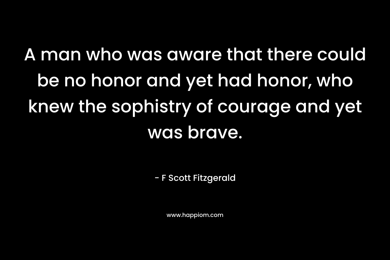 A man who was aware that there could be no honor and yet had honor, who knew the sophistry of courage and yet was brave. – F Scott Fitzgerald
