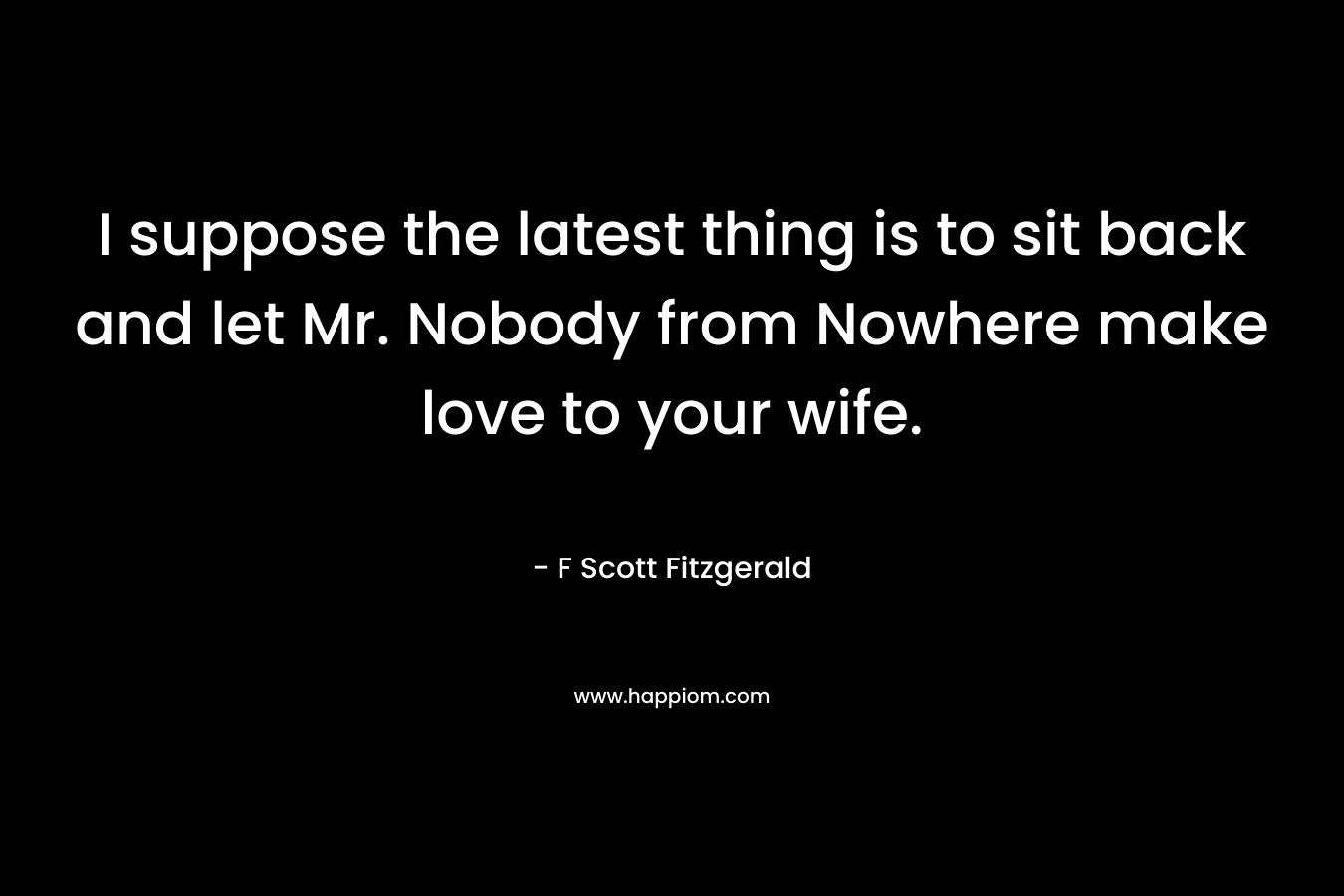 I suppose the latest thing is to sit back and let Mr. Nobody from Nowhere make love to your wife.