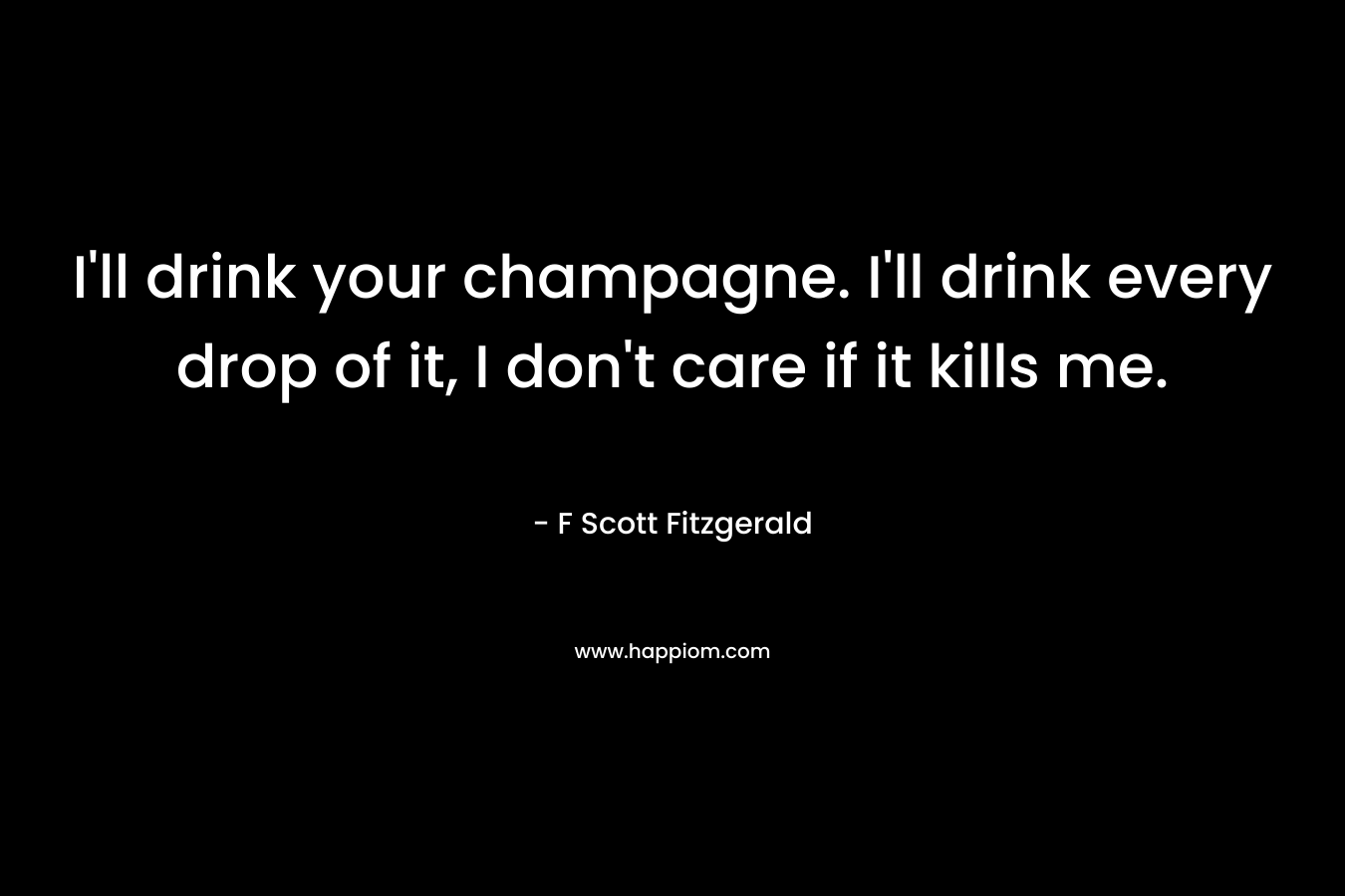 I’ll drink your champagne. I’ll drink every drop of it, I don’t care if it kills me. – F Scott Fitzgerald