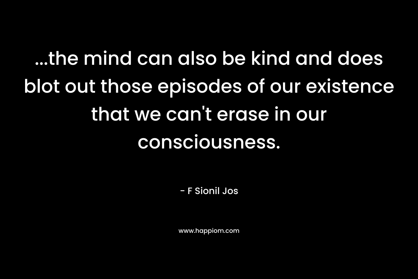 …the mind can also be kind and does blot out those episodes of our existence that we can’t erase in our consciousness. – F Sionil Jos