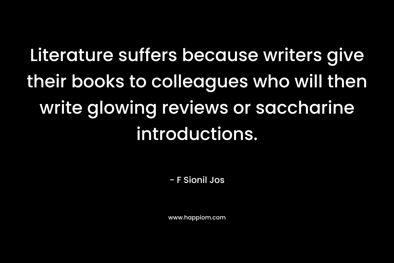 Literature suffers because writers give their books to colleagues who will then write glowing reviews or saccharine introductions. – F Sionil Jos