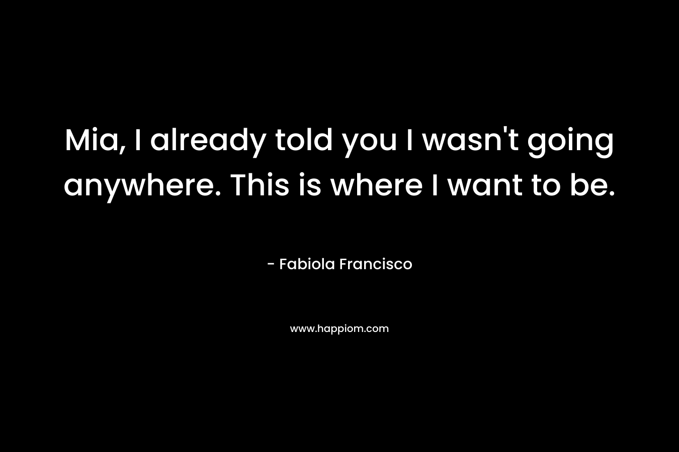 Mia, I already told you I wasn’t going anywhere. This is where I want to be. – Fabiola Francisco