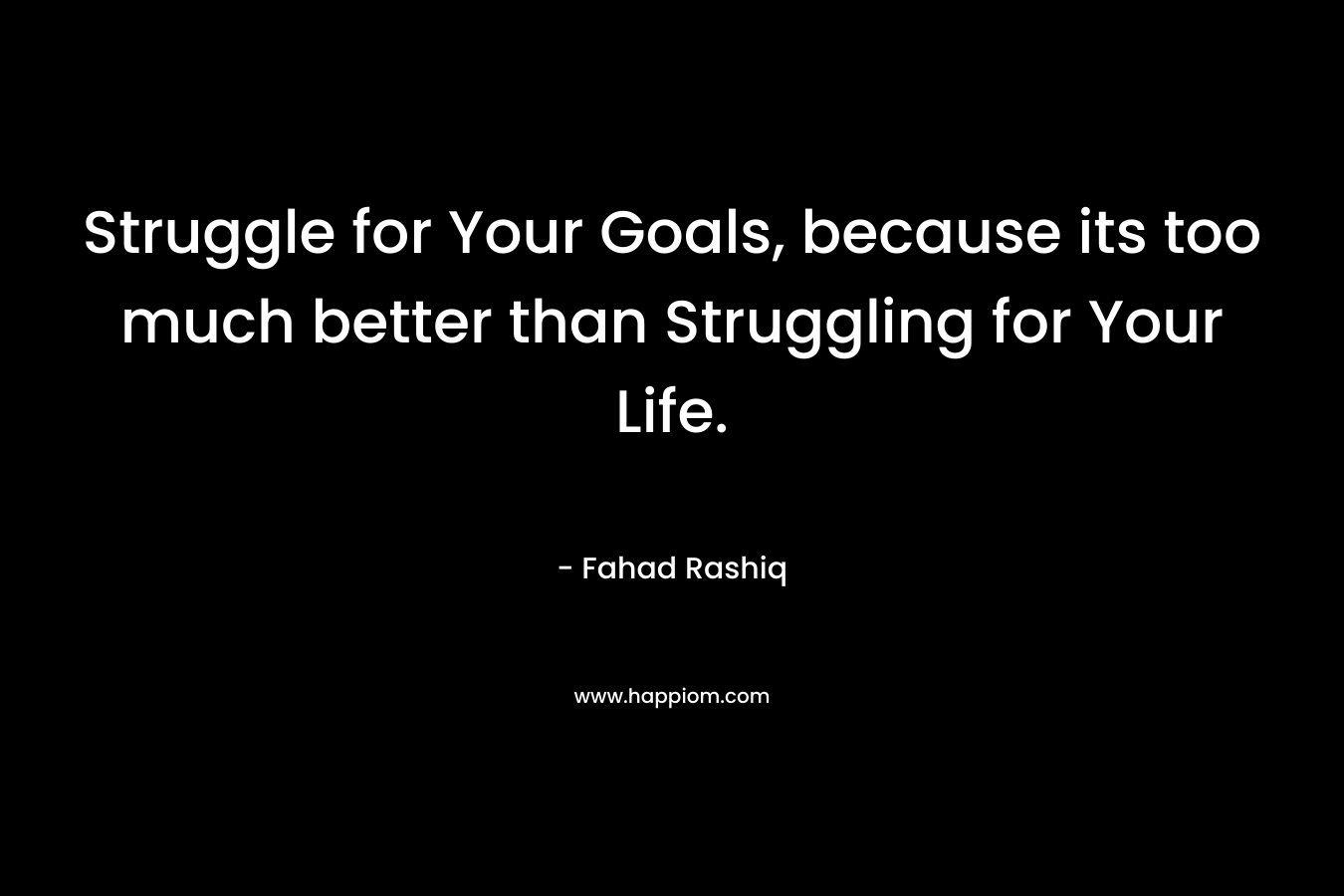 Struggle for Your Goals, because its too much better than Struggling for Your Life. – Fahad Rashiq
