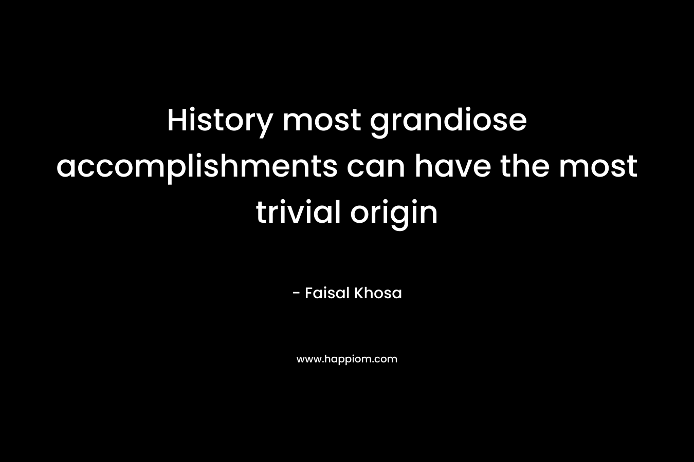 History most grandiose accomplishments can have the most trivial origin – Faisal Khosa