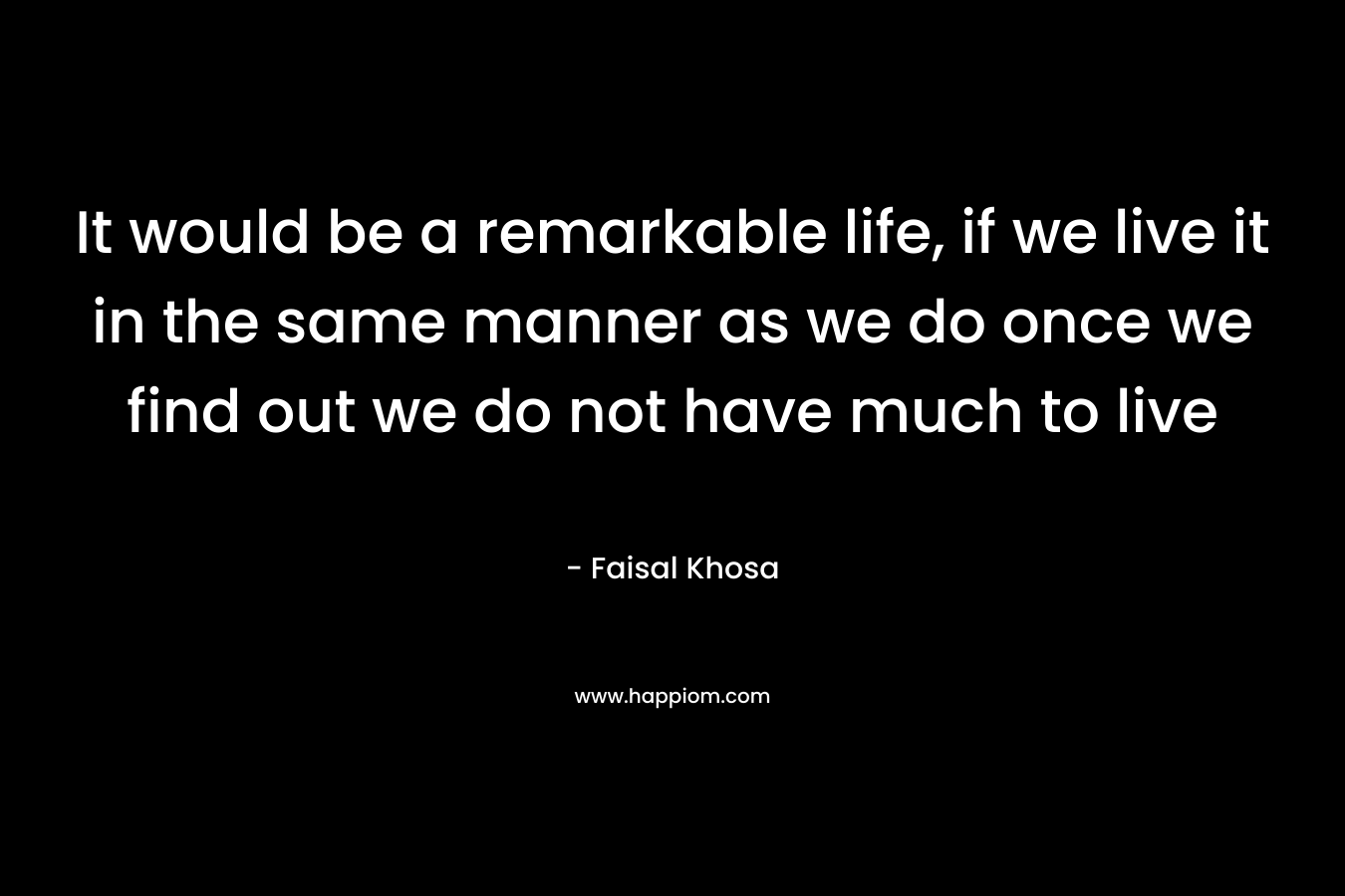 It would be a remarkable life, if we live it in the same manner as we do once we find out we do not have much to live – Faisal Khosa