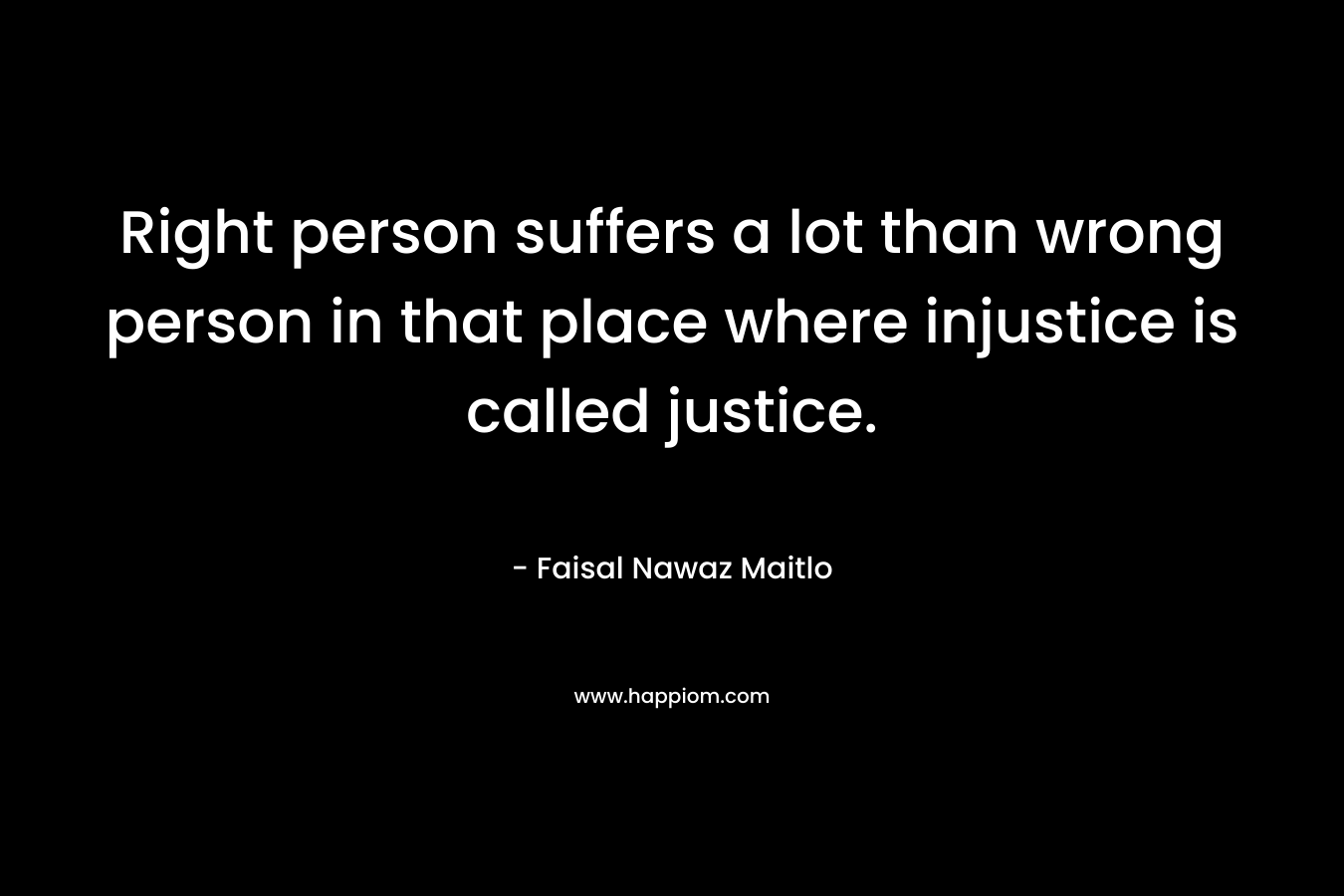 Right person suffers a lot than wrong person in that place where injustice is called justice.