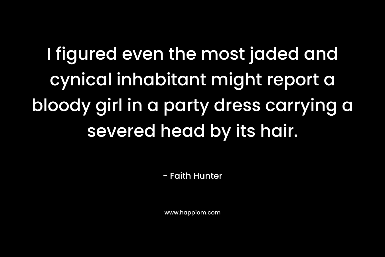 I figured even the most jaded and cynical inhabitant might report a bloody girl in a party dress carrying a severed head by its hair. – Faith Hunter