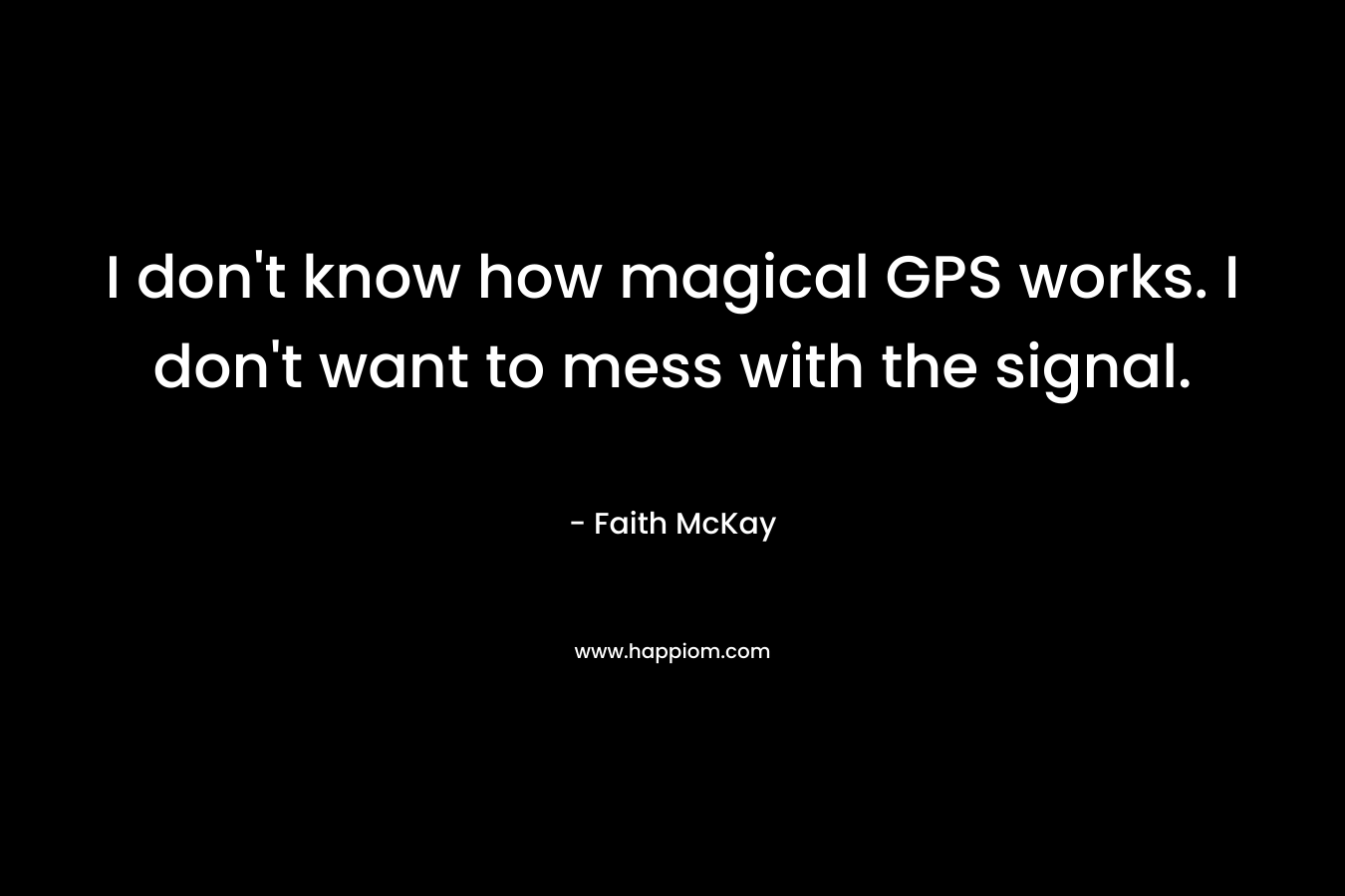 I don’t know how magical GPS works. I don’t want to mess with the signal. – Faith McKay