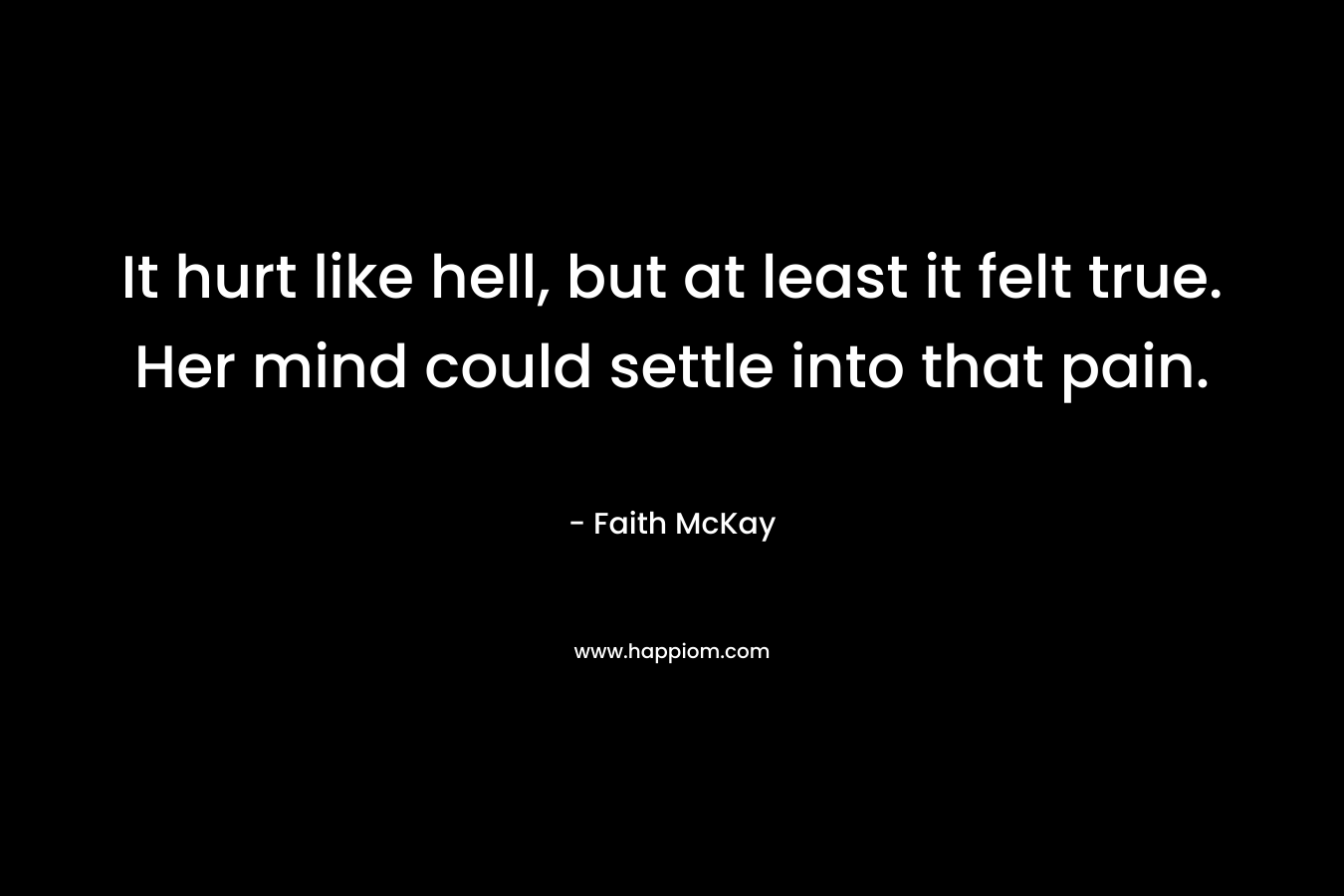 It hurt like hell, but at least it felt true. Her mind could settle into that pain. – Faith McKay
