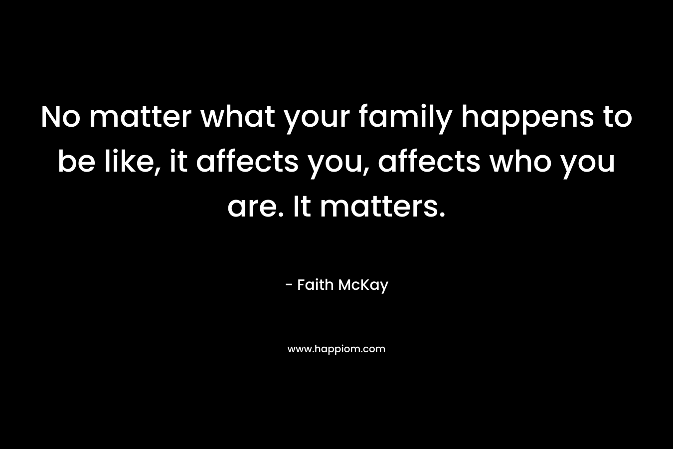 No matter what your family happens to be like, it affects you, affects who you are. It matters. – Faith McKay