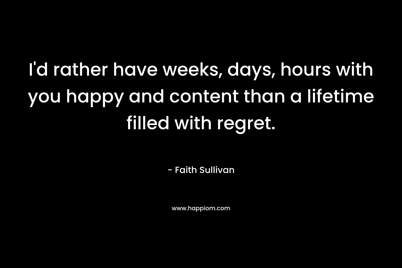 I’d rather have weeks, days, hours with you happy and content than a lifetime filled with regret. – Faith Sullivan