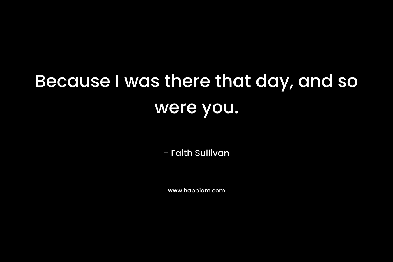 Because I was there that day, and so were you. – Faith Sullivan