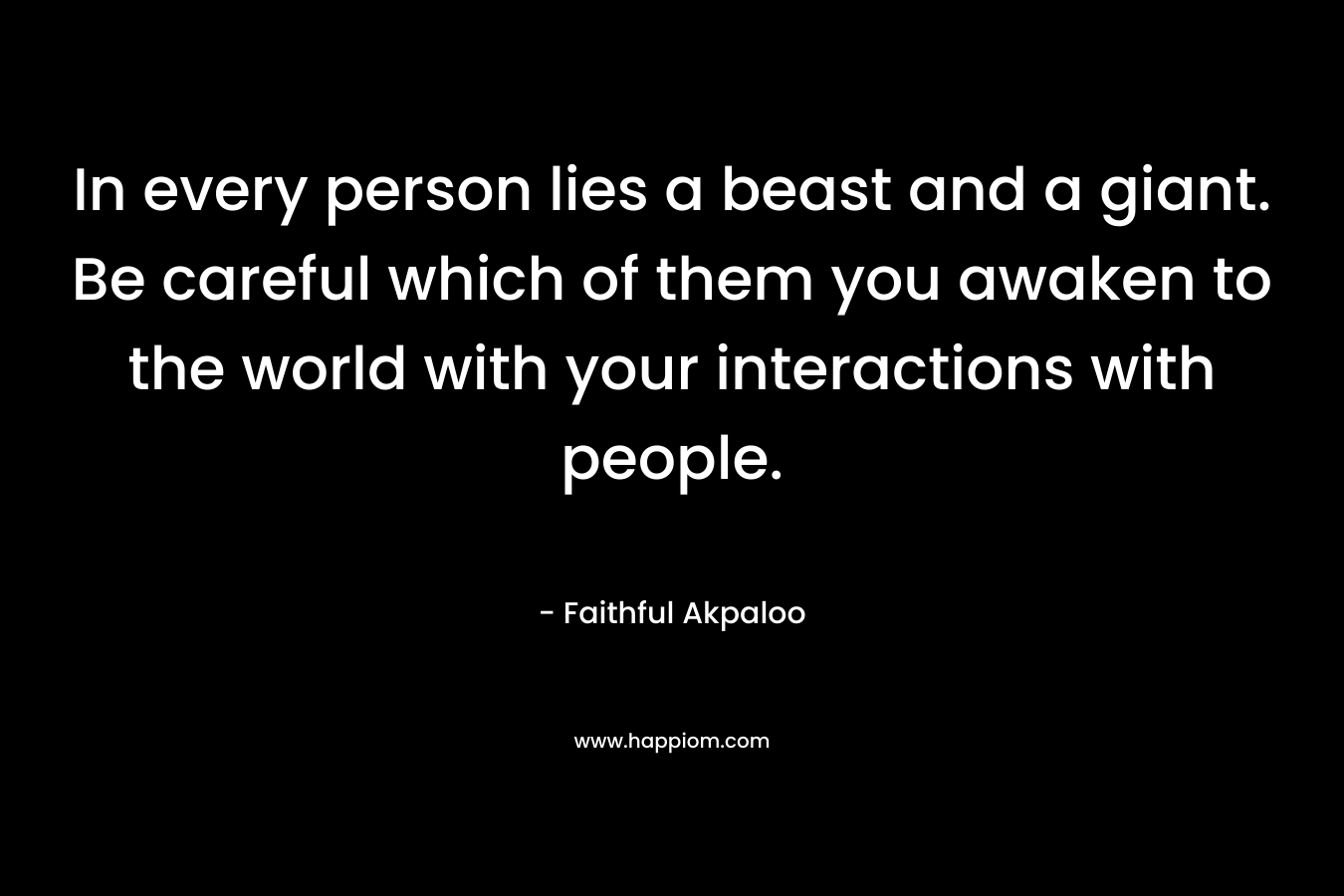 In every person lies a beast and a giant. Be careful which of them you awaken to the world with your interactions with people. – Faithful Akpaloo