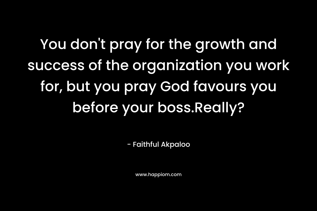 You don’t pray for the growth and success of the organization you work for, but you pray God favours you before your boss.Really? – Faithful Akpaloo