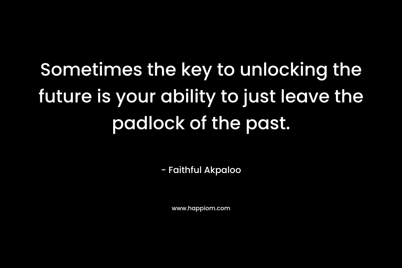 Sometimes the key to unlocking the future is your ability to just leave the padlock of the past. – Faithful Akpaloo