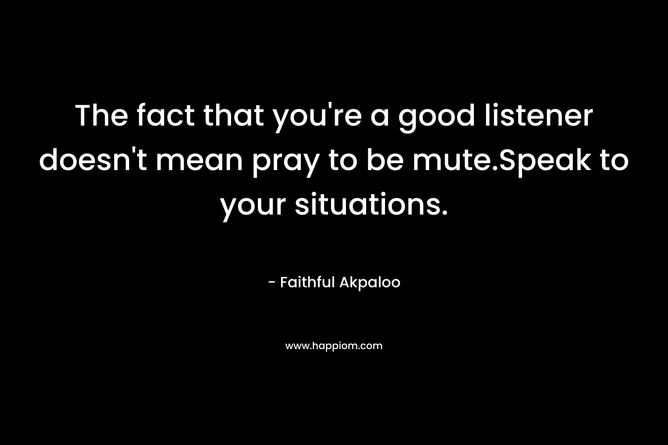 The fact that you’re a good listener doesn’t mean pray to be mute.Speak to your situations. – Faithful Akpaloo