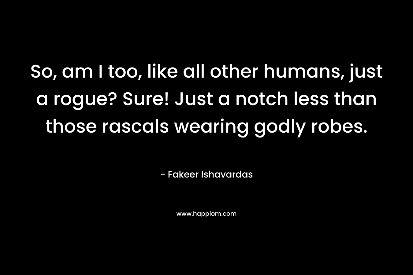 So, am I too, like all other humans, just a rogue? Sure! Just a notch less than those rascals wearing godly robes. – Fakeer Ishavardas