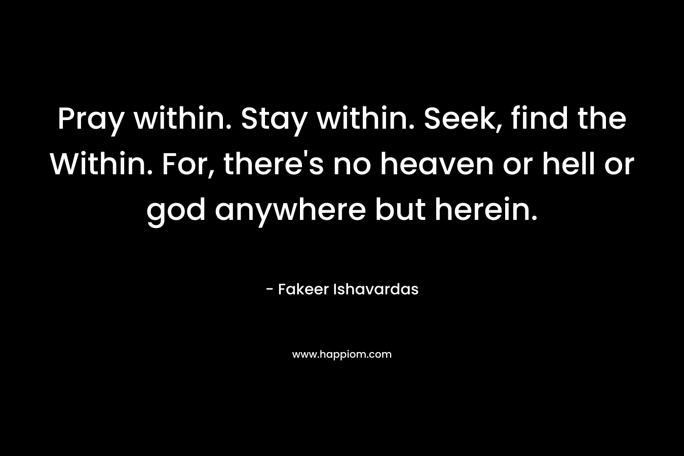 Pray within. Stay within. Seek, find the Within. For, there's no heaven or hell or god anywhere but herein.
