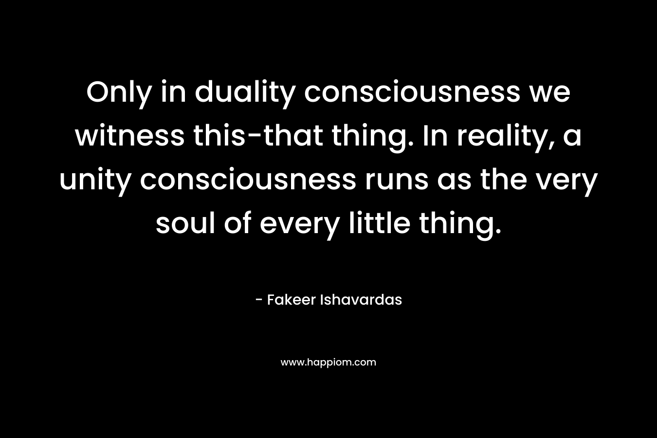 Only in duality consciousness we witness this-that thing. In reality, a unity consciousness runs as the very soul of every little thing. – Fakeer Ishavardas