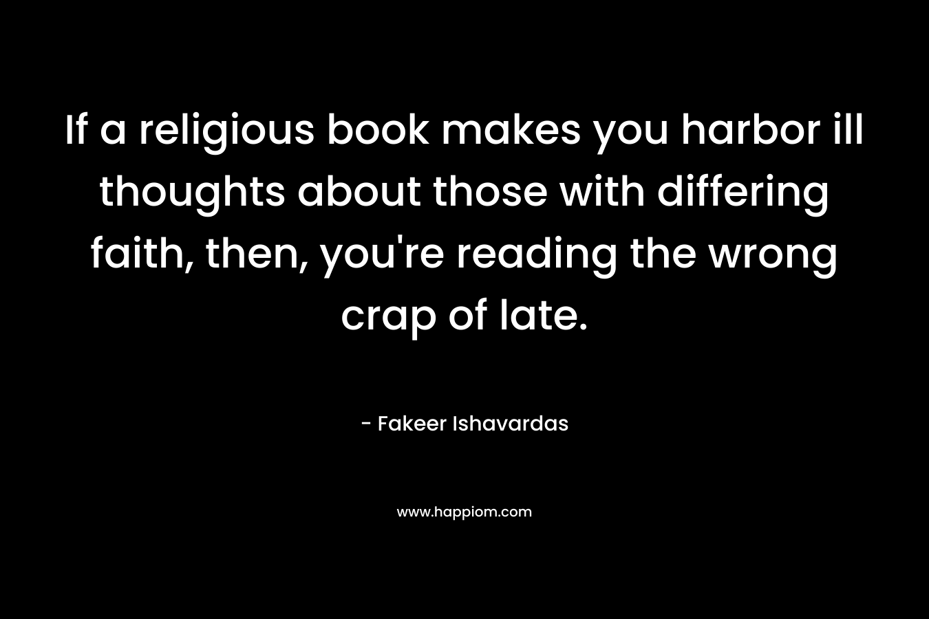 If a religious book makes you harbor ill thoughts about those with differing faith, then, you're reading the wrong crap of late.