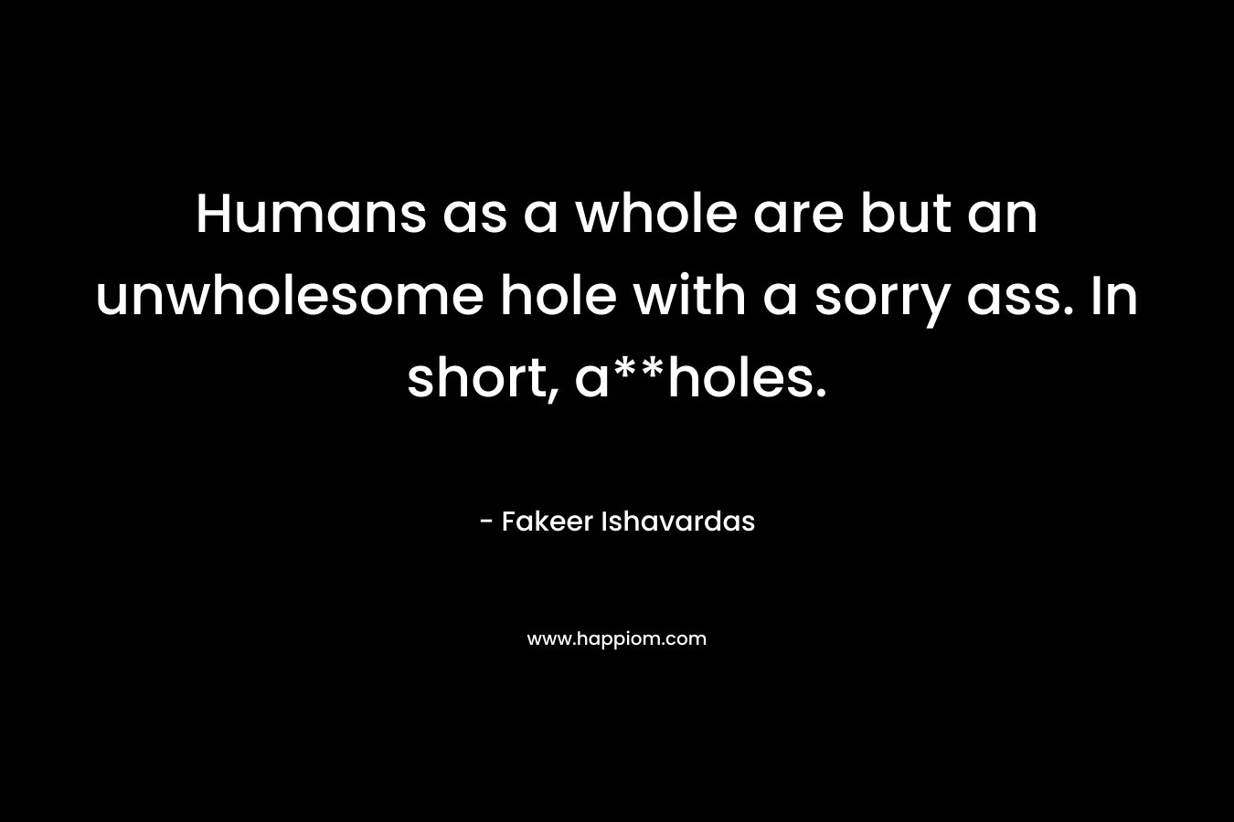 Humans as a whole are but an unwholesome hole with a sorry ass. In short, a**holes. – Fakeer Ishavardas