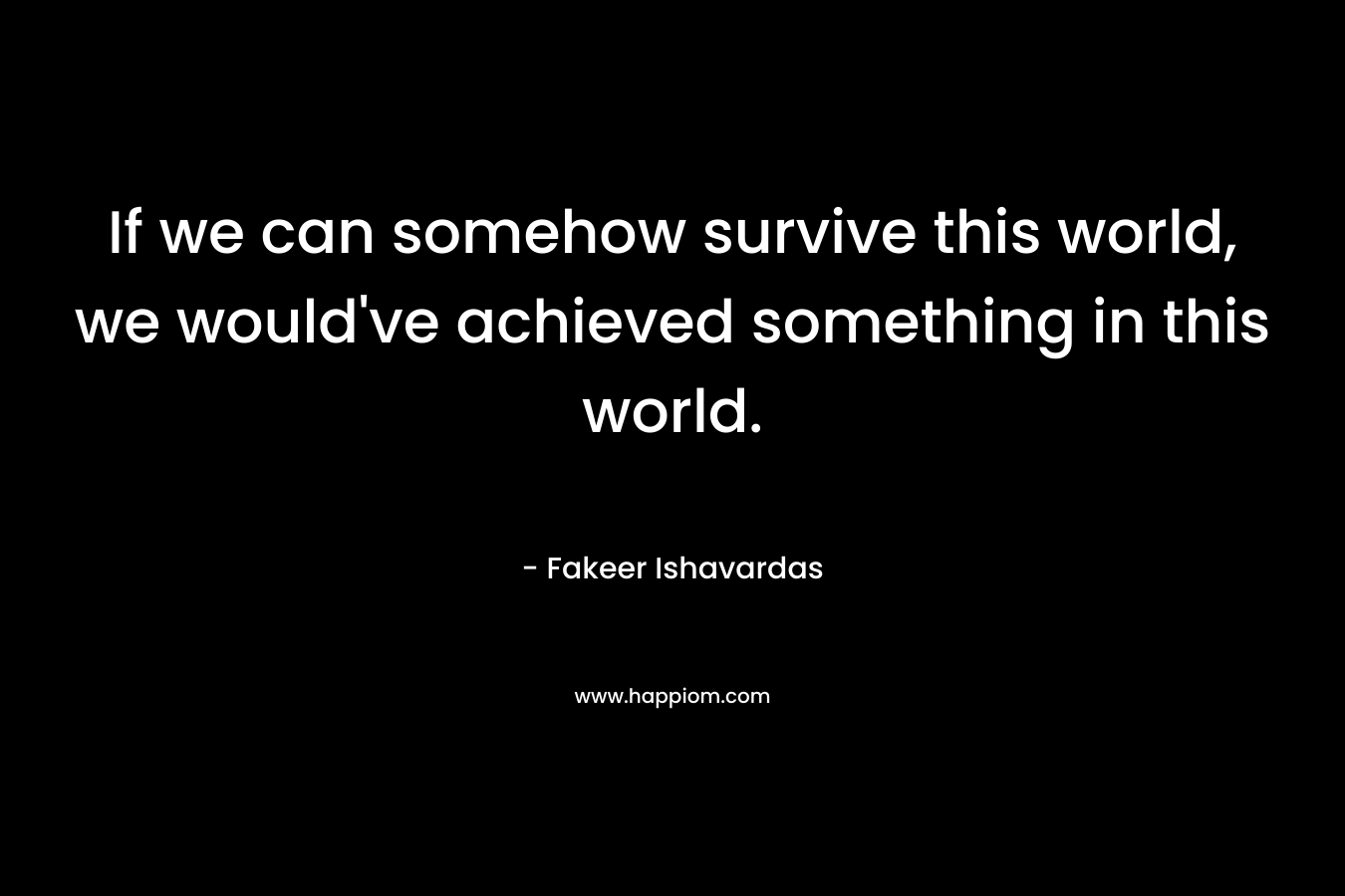 If we can somehow survive this world, we would’ve achieved something in this world. – Fakeer Ishavardas