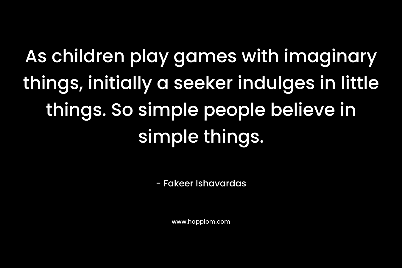 As children play games with imaginary things, initially a seeker indulges in little things. So simple people believe in simple things. – Fakeer Ishavardas