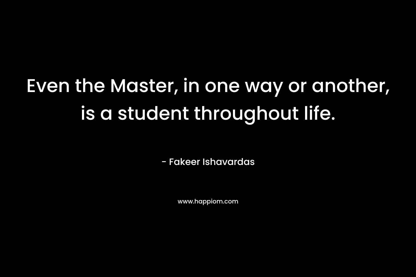 Even the Master, in one way or another, is a student throughout life. – Fakeer Ishavardas