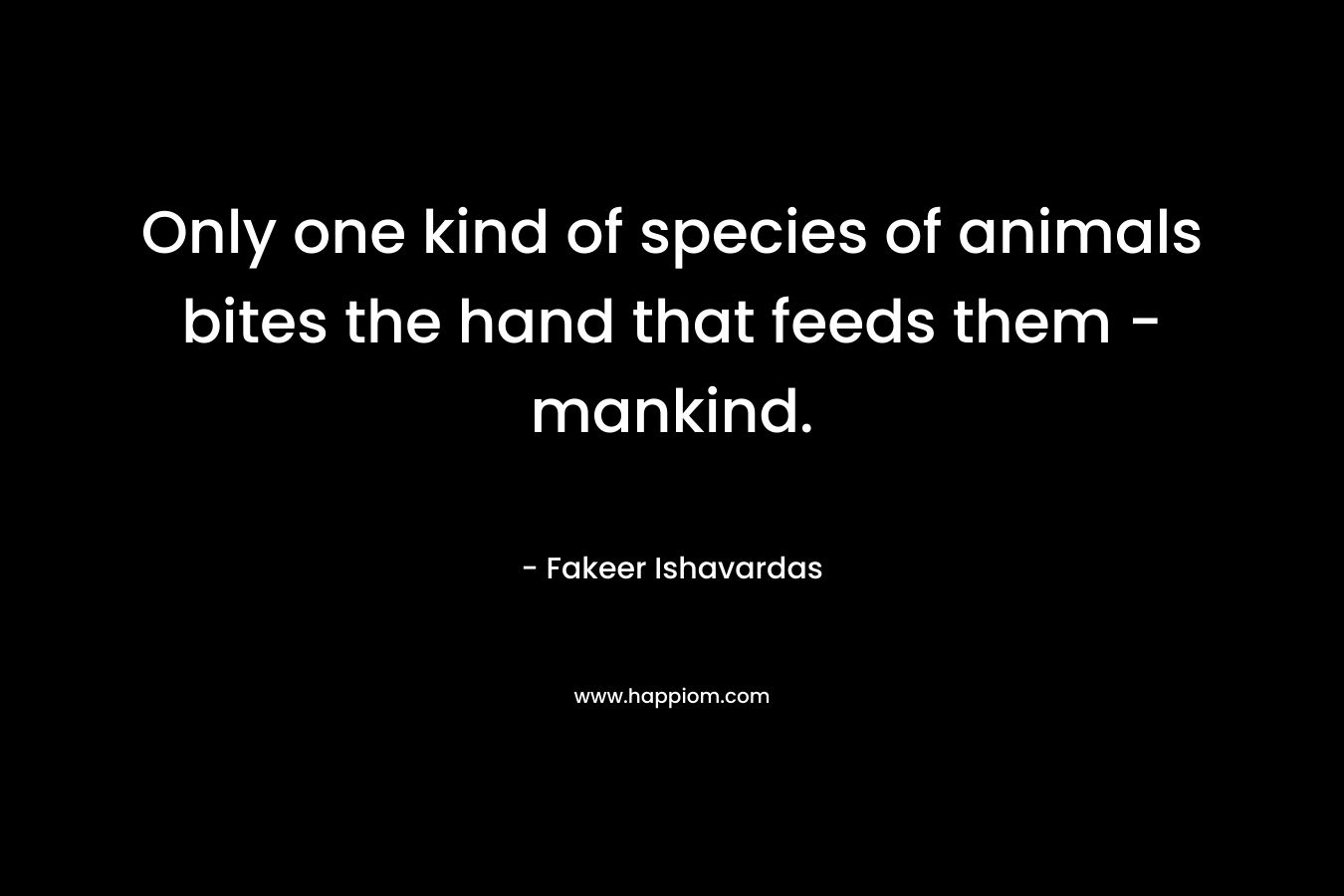 Only one kind of species of animals bites the hand that feeds them – mankind. – Fakeer Ishavardas