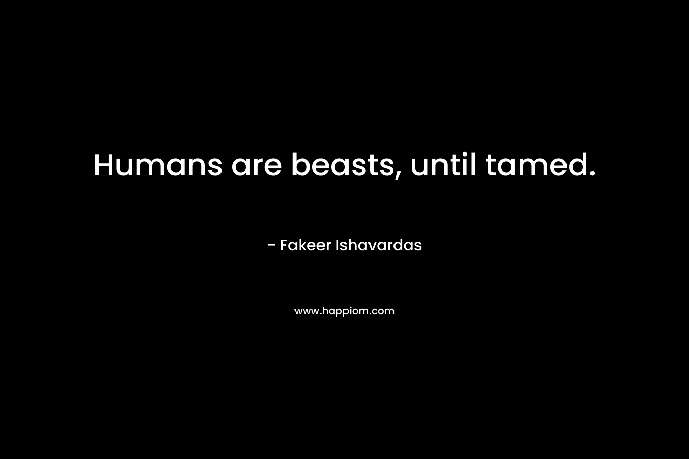 Humans are beasts, until tamed. – Fakeer Ishavardas