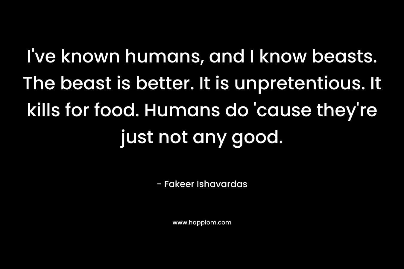 I’ve known humans, and I know beasts. The beast is better. It is unpretentious. It kills for food. Humans do ’cause they’re just not any good. – Fakeer Ishavardas