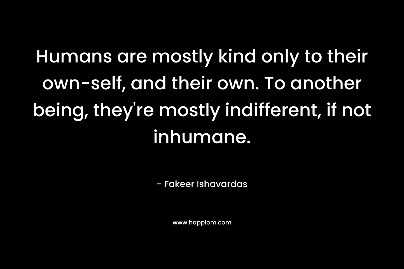 Humans are mostly kind only to their own-self, and their own. To another being, they’re mostly indifferent, if not inhumane. – Fakeer Ishavardas