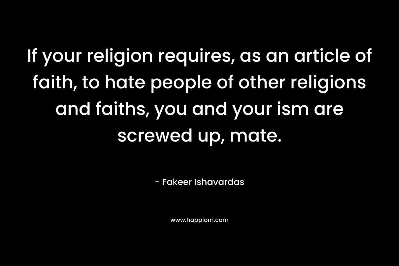 If your religion requires, as an article of faith, to hate people of other religions and faiths, you and your ism are screwed up, mate. – Fakeer Ishavardas