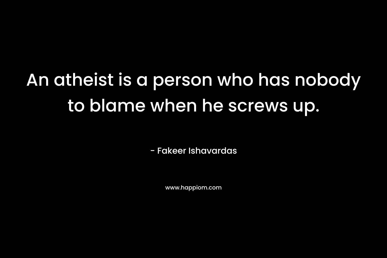 An atheist is a person who has nobody to blame when he screws up. – Fakeer Ishavardas