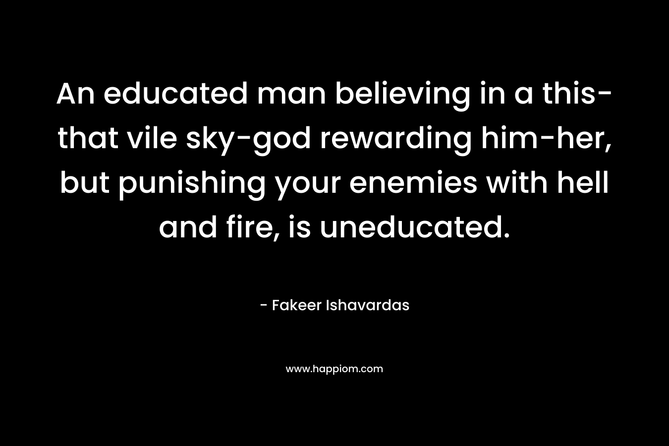 An educated man believing in a this-that vile sky-god rewarding him-her, but punishing your enemies with hell and fire, is uneducated. – Fakeer Ishavardas