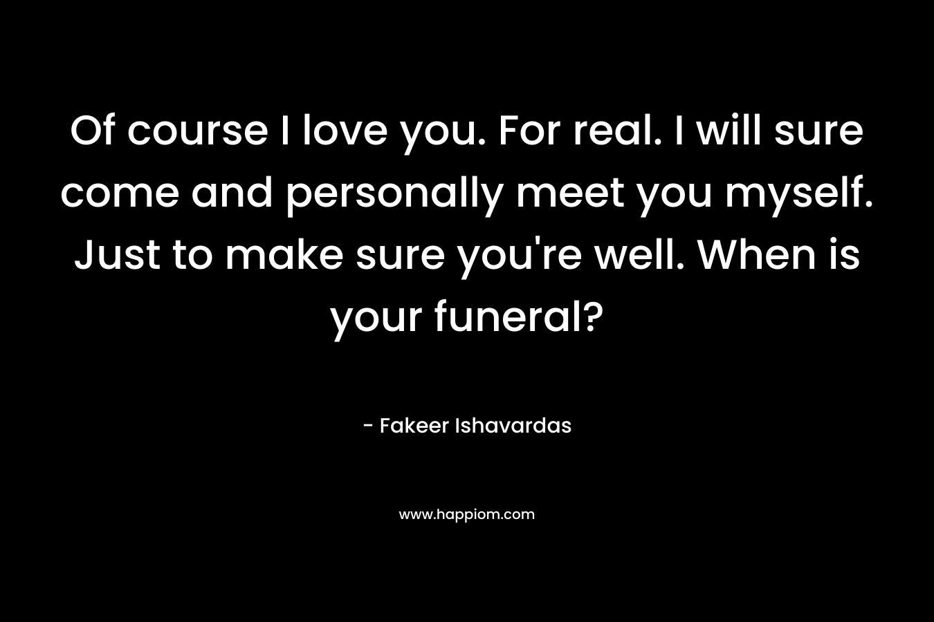 Of course I love you. For real. I will sure come and personally meet you myself. Just to make sure you’re well. When is your funeral? – Fakeer Ishavardas