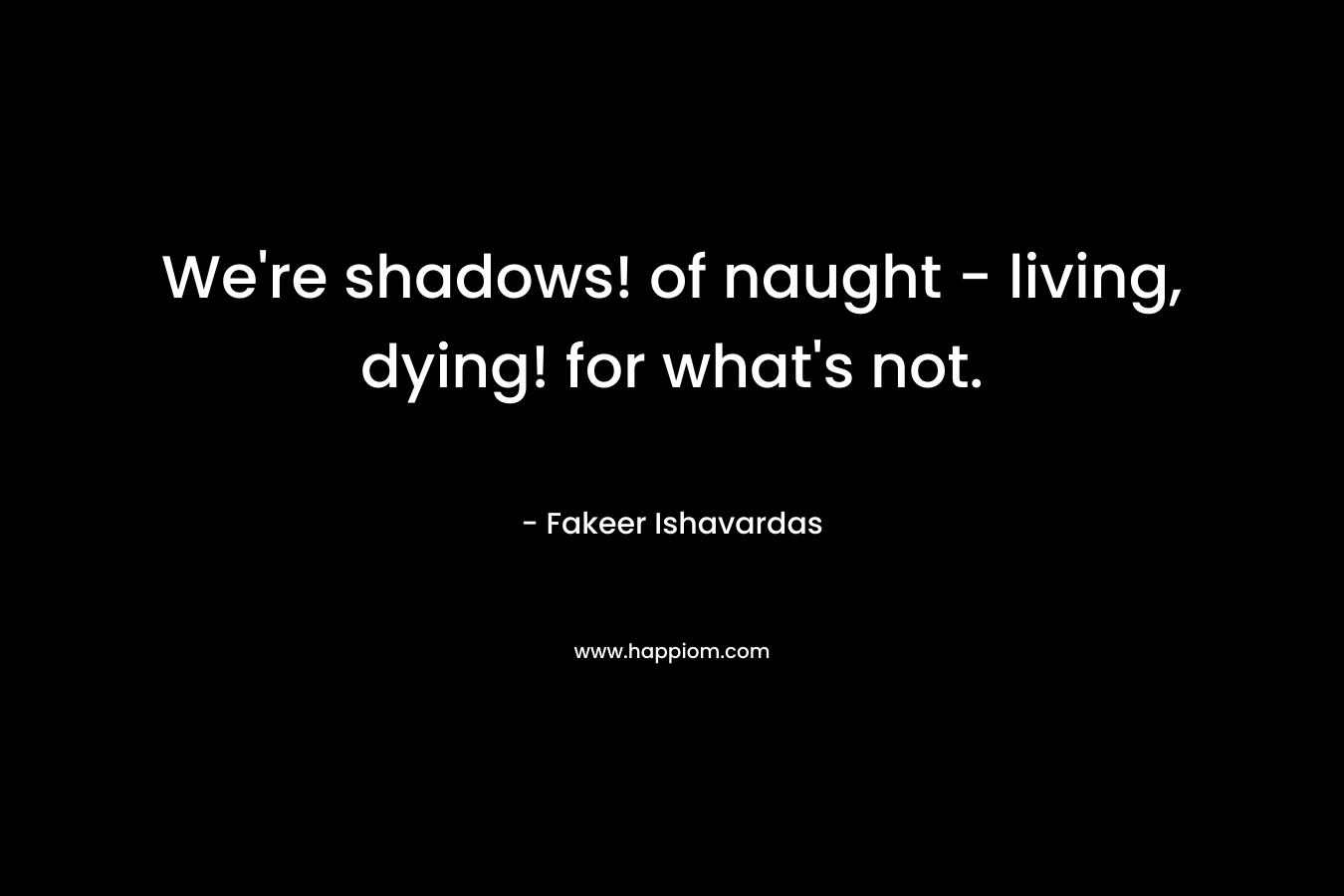 We’re shadows! of naught – living, dying! for what’s not. – Fakeer Ishavardas