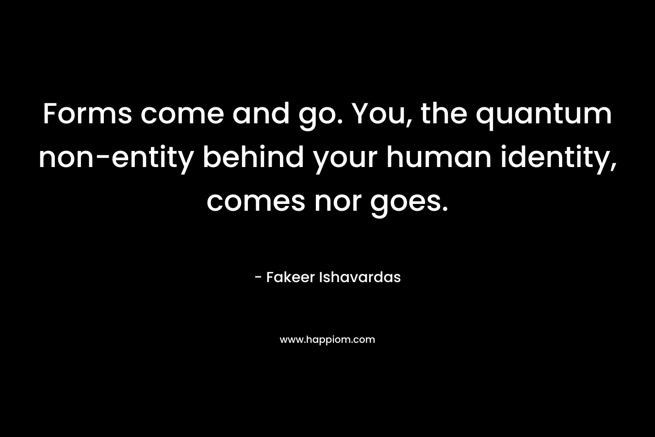 Forms come and go. You, the quantum non-entity behind your human identity, comes nor goes. – Fakeer Ishavardas