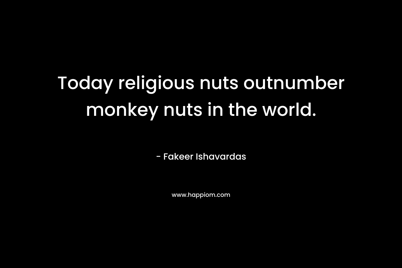 Today religious nuts outnumber monkey nuts in the world. – Fakeer Ishavardas