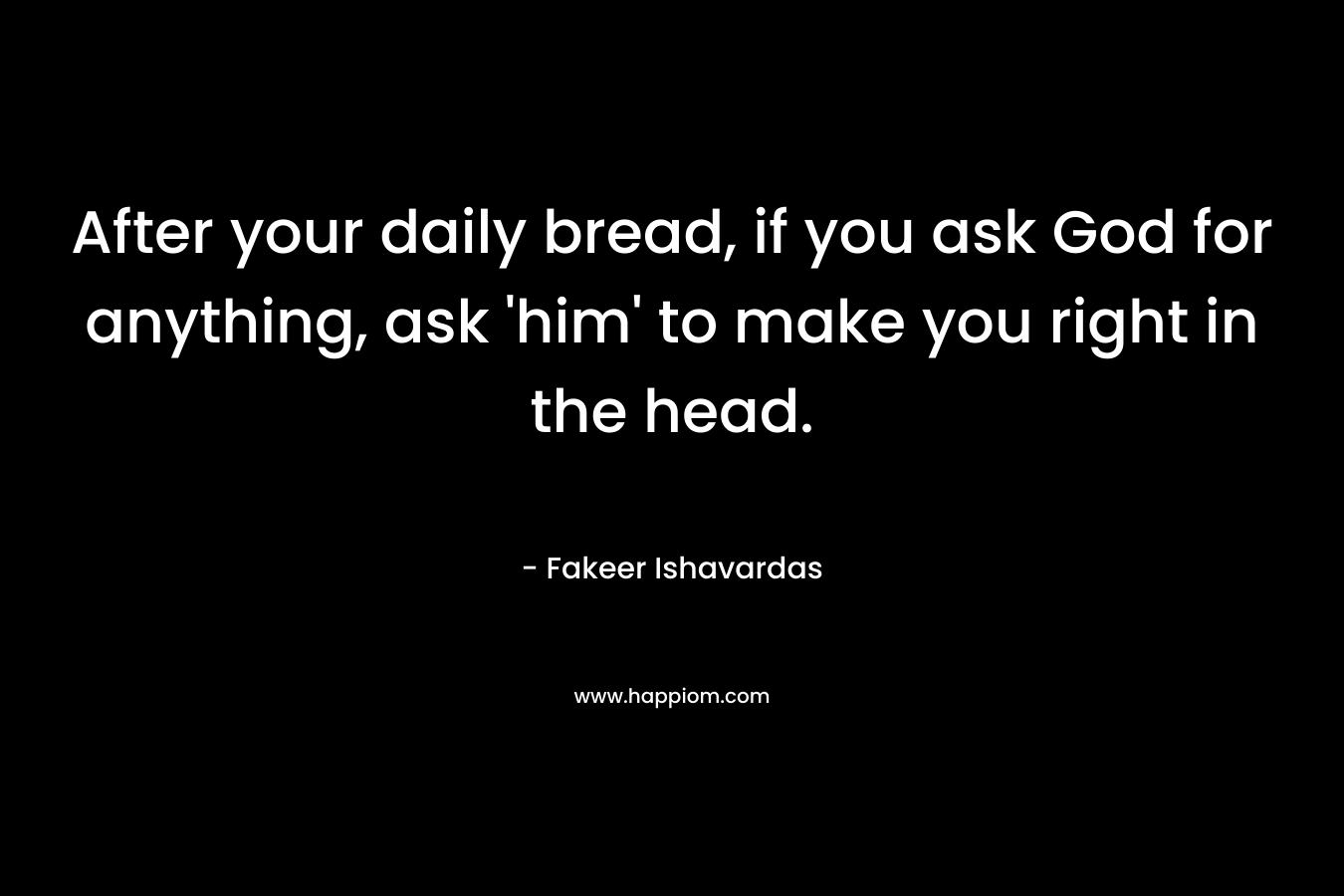 After your daily bread, if you ask God for anything, ask ‘him’ to make you right in the head. – Fakeer Ishavardas