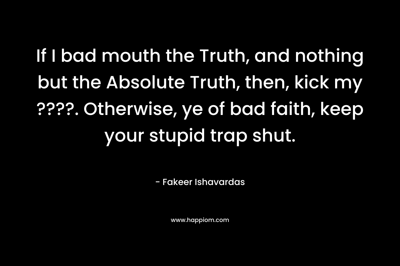 If I bad mouth the Truth, and nothing but the Absolute Truth, then, kick my ????. Otherwise, ye of bad faith, keep your stupid trap shut. – Fakeer Ishavardas